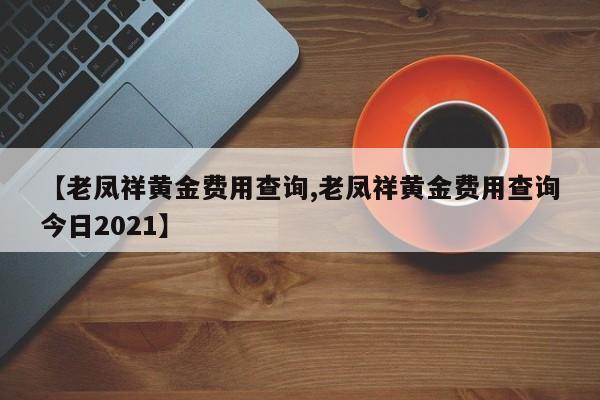 【老凤祥黄金费用查询,老凤祥黄金费用查询今日2021】