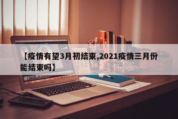 【疫情有望3月初结束,2021疫情三月份能结束吗】