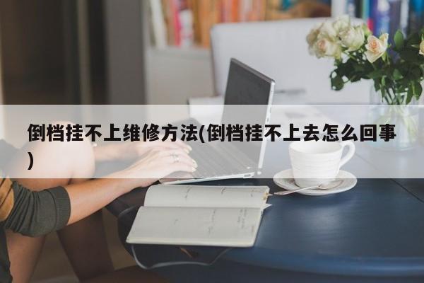 倒档挂不上维修方法(倒档挂不上去怎么回事)