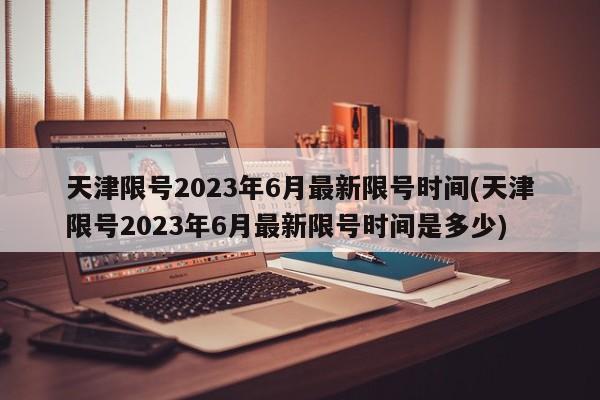 天津限号2023年6月最新限号时间(天津限号2023年6月最新限号时间是多少)
