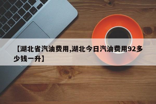 【湖北省汽油费用,湖北今日汽油费用92多少钱一升】