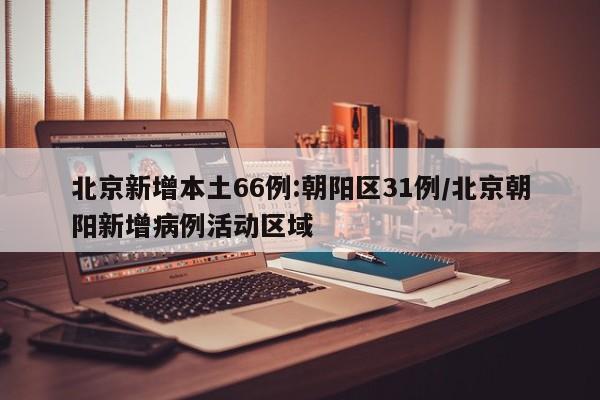 北京新增本土66例:朝阳区31例/北京朝阳新增病例活动区域