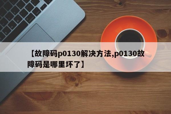 【故障码p0130解决方法,p0130故障码是哪里坏了】