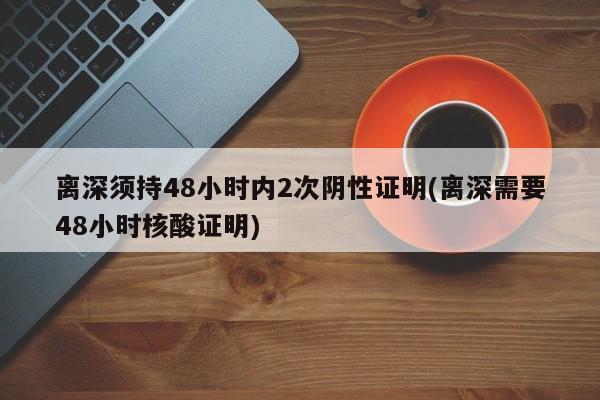 离深须持48小时内2次阴性证明(离深需要48小时核酸证明)