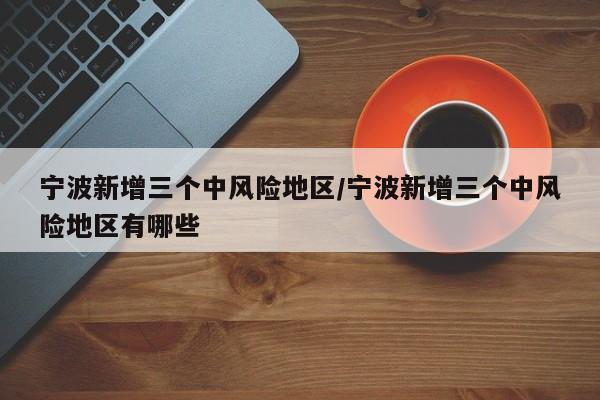 宁波新增三个中风险地区/宁波新增三个中风险地区有哪些