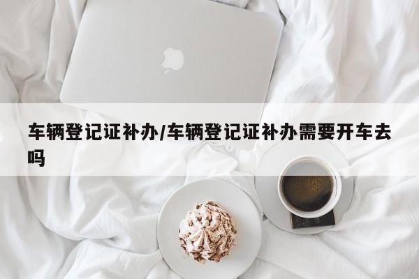 车辆登记证补办/车辆登记证补办需要开车去吗