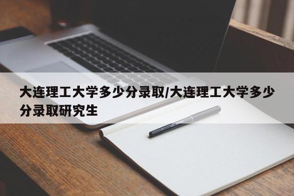 大连理工大学多少分录取/大连理工大学多少分录取研究生