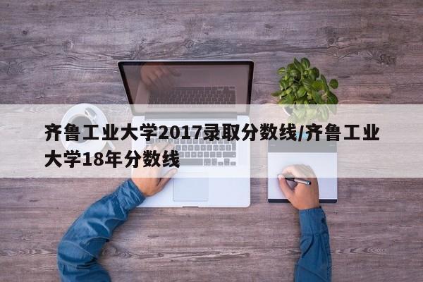齐鲁工业大学2017录取分数线/齐鲁工业大学18年分数线