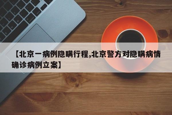 【北京一病例隐瞒行程,北京警方对隐瞒病情确诊病例立案】