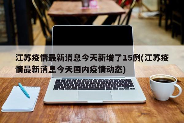 江苏疫情最新消息今天新增了15例(江苏疫情最新消息今天国内疫情动态)