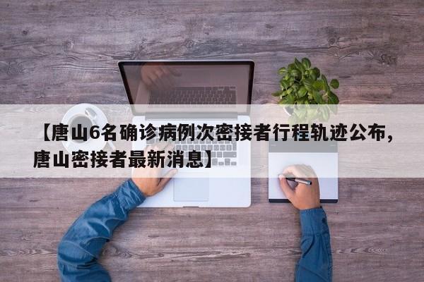 【唐山6名确诊病例次密接者行程轨迹公布,唐山密接者最新消息】