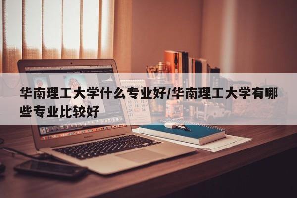 华南理工大学什么专业好/华南理工大学有哪些专业比较好