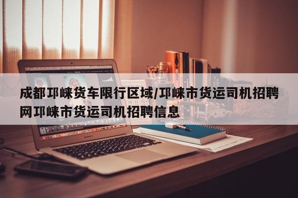 成都邛崃货车限行区域/邛崃市货运司机招聘网邛崃市货运司机招聘信息