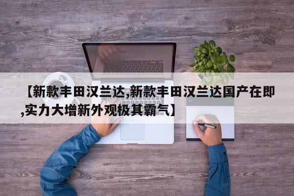 【新款丰田汉兰达,新款丰田汉兰达国产在即,实力大增新外观极其霸气】