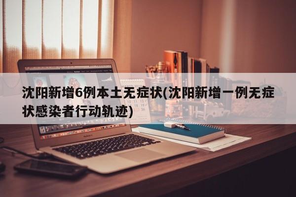 沈阳新增6例本土无症状(沈阳新增一例无症状感染者行动轨迹)