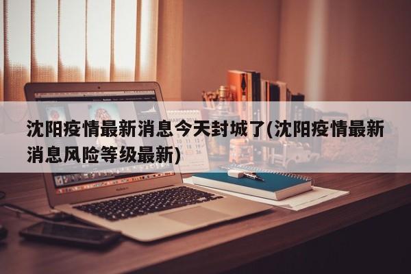 沈阳疫情最新消息今天封城了(沈阳疫情最新消息风险等级最新)