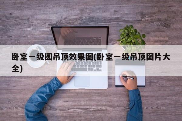 卧室一级圆吊顶效果图(卧室一级吊顶图片大全)