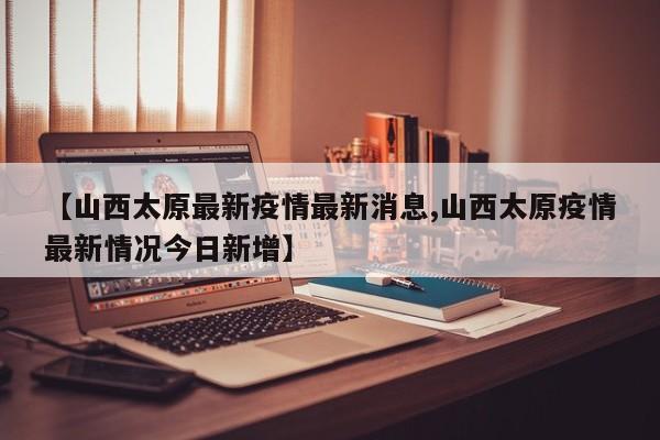 【山西太原最新疫情最新消息,山西太原疫情最新情况今日新增】