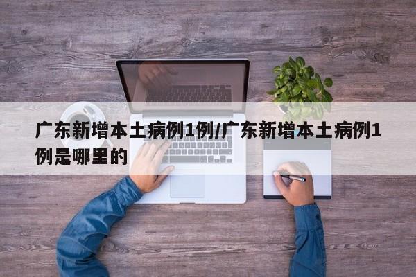 广东新增本土病例1例/广东新增本土病例1例是哪里的