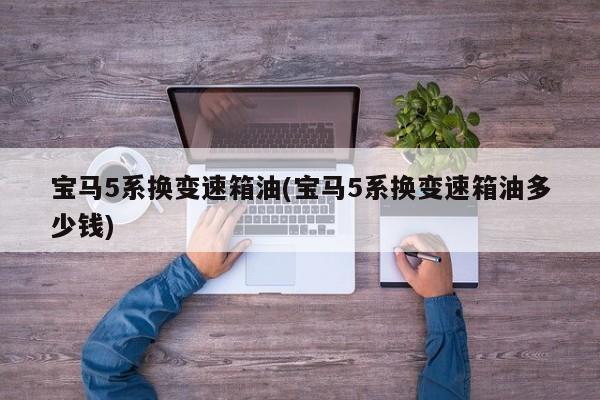 宝马5系换变速箱油(宝马5系换变速箱油多少钱)