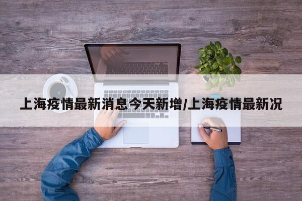 上海疫情最新消息今天新增/上海疫情最新况