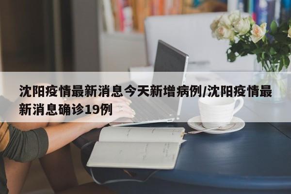 沈阳疫情最新消息今天新增病例/沈阳疫情最新消息确诊19例