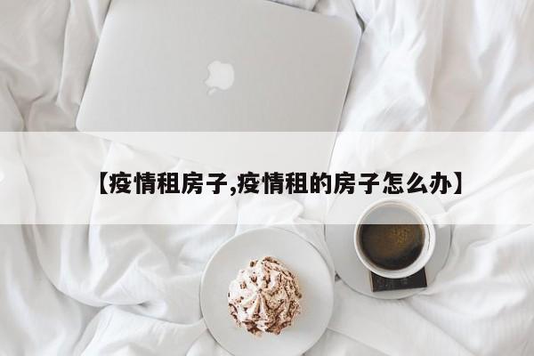 【疫情租房子,疫情租的房子怎么办】