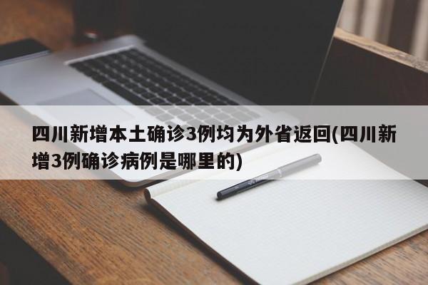 四川新增本土确诊3例均为外省返回(四川新增3例确诊病例是哪里的)