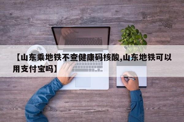 【山东乘地铁不查健康码核酸,山东地铁可以用支付宝吗】