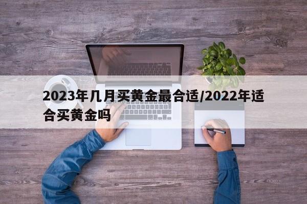 2023年几月买黄金最合适/2022年适合买黄金吗