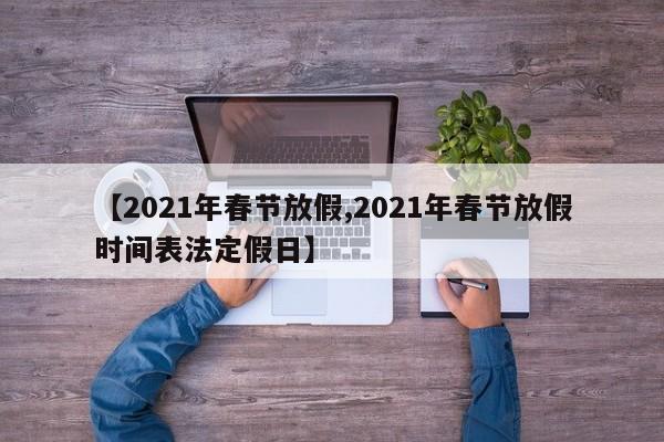 【2021年春节放假,2021年春节放假时间表法定假日】