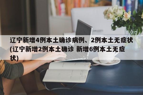 辽宁新增4例本土确诊病例、2例本土无症状(辽宁新增2例本土确诊 新增6例本土无症状)
