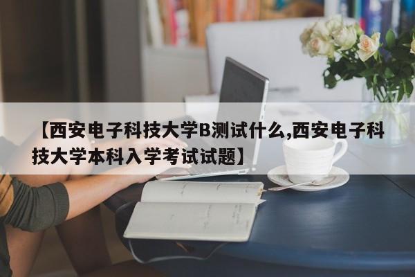 【西安电子科技大学B测试什么,西安电子科技大学本科入学考试试题】