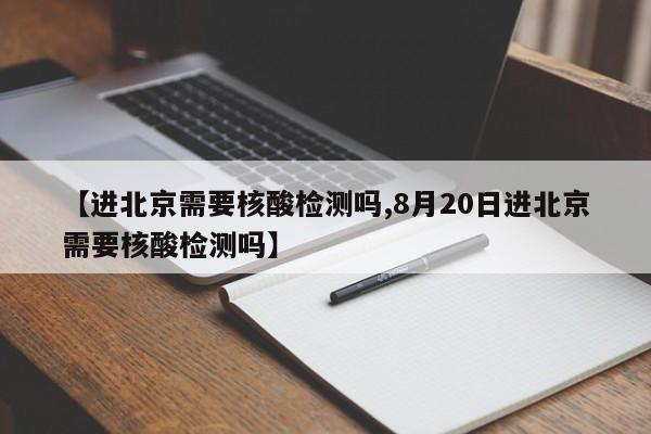 【进北京需要核酸检测吗,8月20日进北京需要核酸检测吗】
