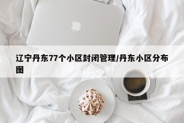 辽宁丹东77个小区封闭管理/丹东小区分布图