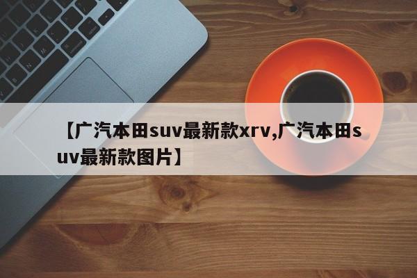 【广汽本田suv最新款xrv,广汽本田suv最新款图片】