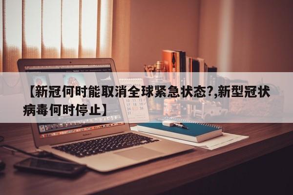 【新冠何时能取消全球紧急状态?,新型冠状病毒何时停止】