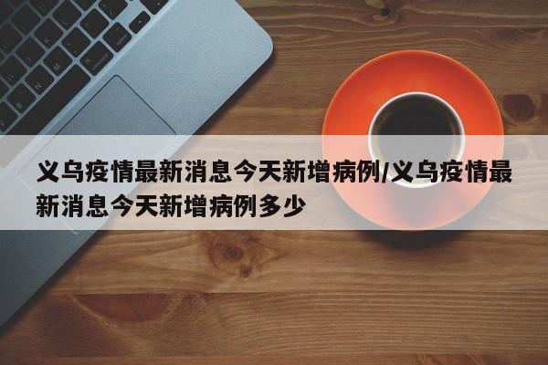 义乌疫情最新消息今天新增病例/义乌疫情最新消息今天新增病例多少