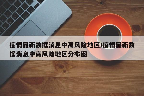 疫情最新数据消息中高风险地区/疫情最新数据消息中高风险地区分布图