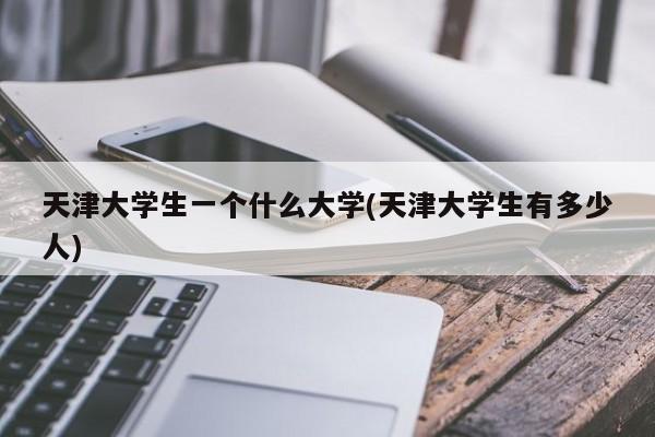 天津大学生一个什么大学(天津大学生有多少人)