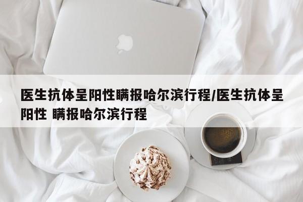 医生抗体呈阳性瞒报哈尔滨行程/医生抗体呈阳性 瞒报哈尔滨行程