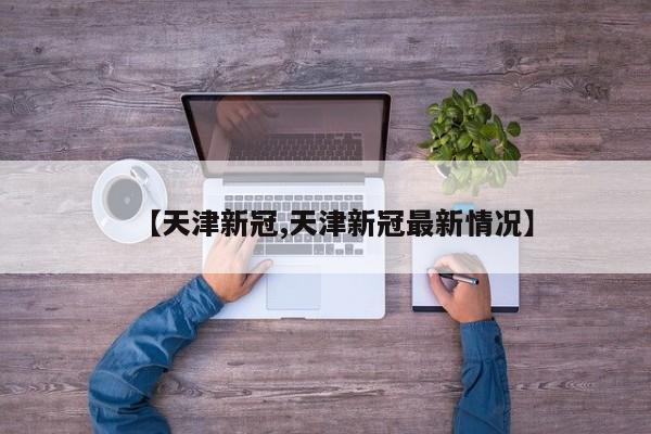 【天津新冠,天津新冠最新情况】