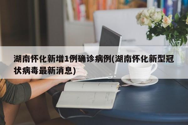 湖南怀化新增1例确诊病例(湖南怀化新型冠状病毒最新消息)