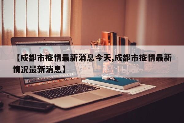 【成都市疫情最新消息今天,成都市疫情最新情况最新消息】