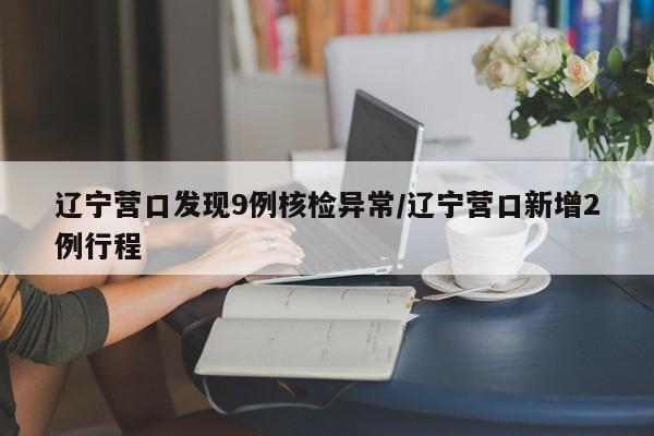 辽宁营口发现9例核检异常/辽宁营口新增2例行程