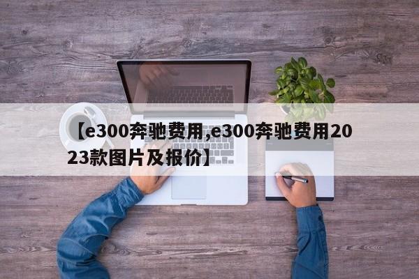【e300奔驰费用,e300奔驰费用2023款图片及报价】