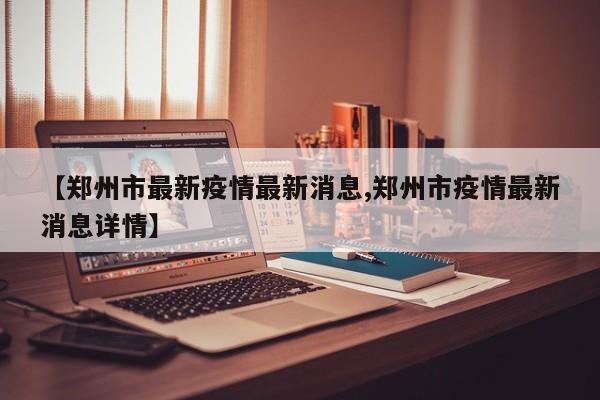 【郑州市最新疫情最新消息,郑州市疫情最新消息详情】