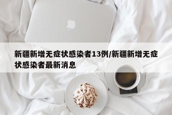 新疆新增无症状感染者13例/新疆新增无症状感染者最新消息