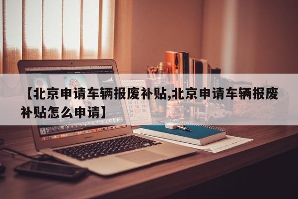 【北京申请车辆报废补贴,北京申请车辆报废补贴怎么申请】