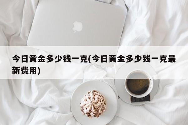 今日黄金多少钱一克(今日黄金多少钱一克最新费用)